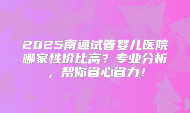 2025南通试管婴儿医院哪家性价比高？专业分析，帮你省心省力！