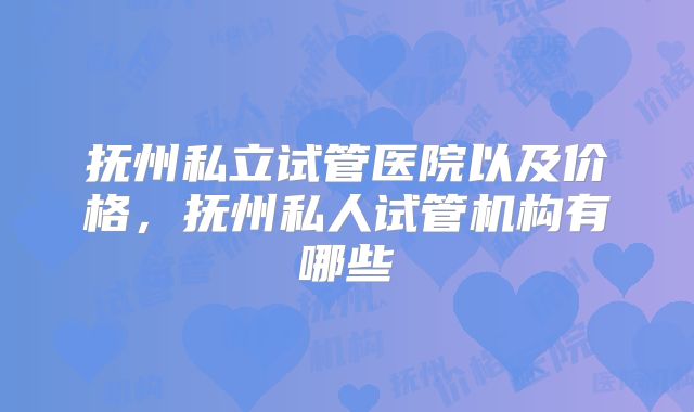 抚州私立试管医院以及价格,抚州私人试管机构有哪些