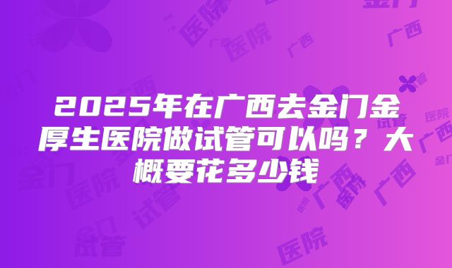 2025年在广西去金门金厚生医院做试管可以吗?大概要花多少钱
