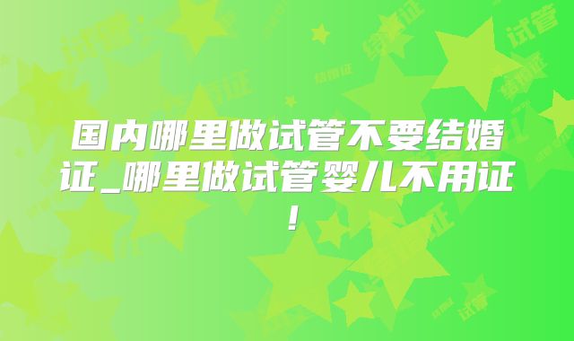 国内哪里做试管不要结婚证_哪里做试管婴儿不用证!