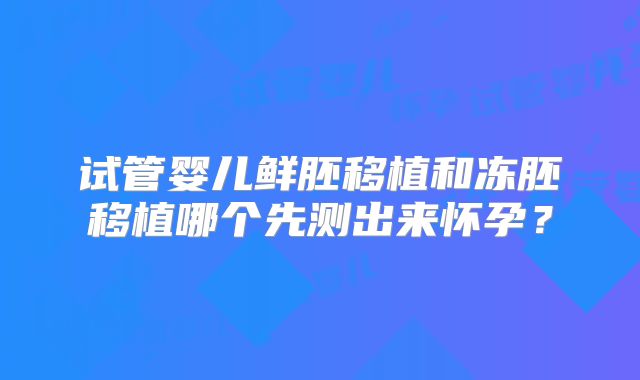 试管婴儿鲜胚移植和冻胚移植哪个先测出来怀孕?