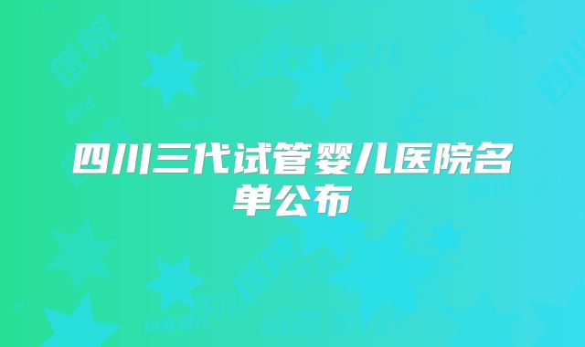 四川三代试管婴儿医院名单公布