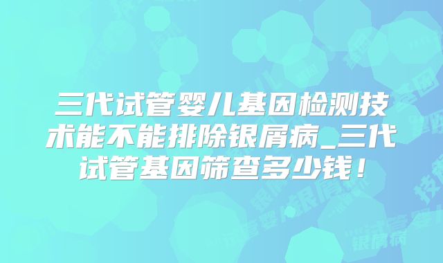 三代试管婴儿基因检测技术能不能排除银屑病_三代试管基因筛查多少钱！