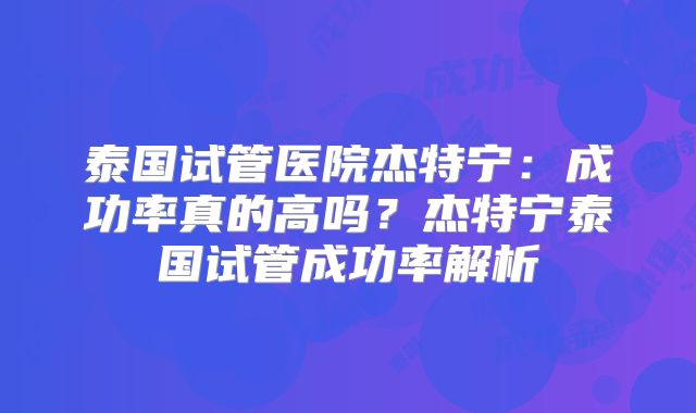 泰国试管医院杰特宁：成功率真的高吗？杰特宁泰国试管成功率解析