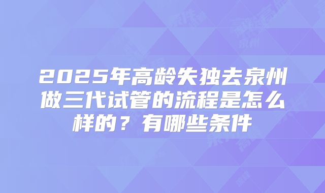2025年高龄失独去泉州做三代试管的流程是怎么样的?有哪些条件