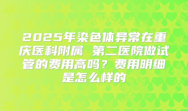 2025年染色体异常在重庆医科附属 第二医院做试管的费用高吗?费用明细是怎么样的