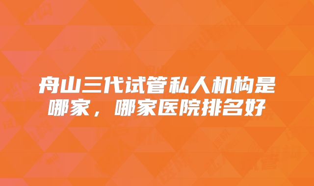 舟山三代试管私人机构是哪家,哪家医院排名好