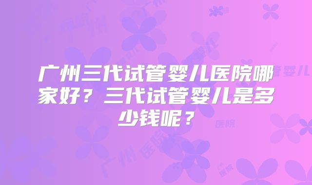 广州三代试管婴儿医院哪家好?三代试管婴儿是多少钱呢?