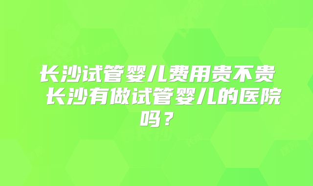长沙试管婴儿费用贵不贵 长沙有做试管婴儿的医院吗?