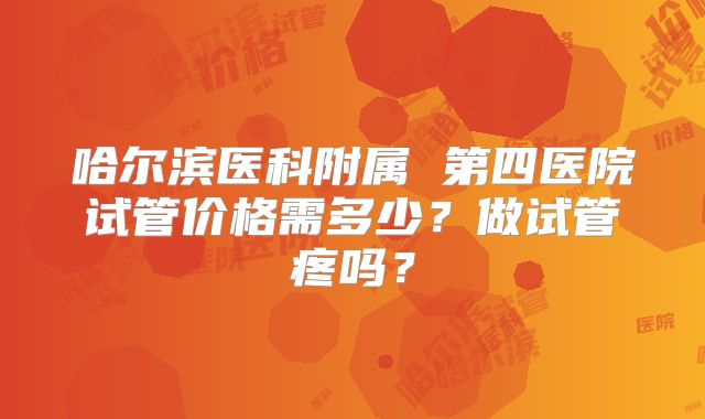 哈尔滨医科附属 第四医院试管价格需多少?做试管疼吗?