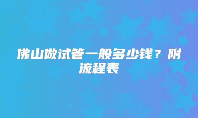 佛山做试管一般多少钱？附流程表