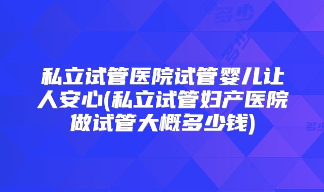 私立试管医院试管婴儿让人安心(私立试管妇产医院做试管大概多少钱)