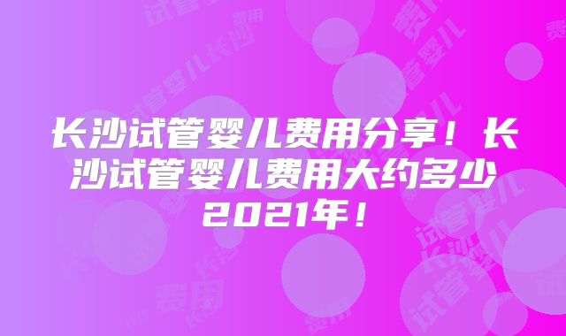 长沙试管婴儿费用分享!长沙试管婴儿费用大约多少2021年!