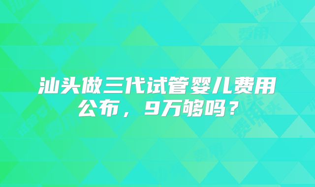 汕头做三代试管婴儿费用公布,9万够吗?