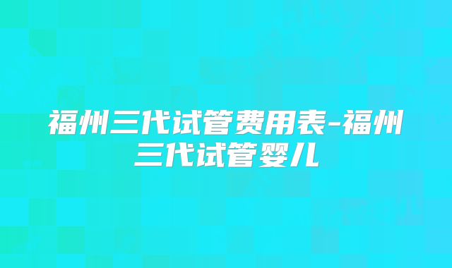 福州三代试管费用表-福州三代试管婴儿