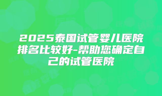 2025泰国试管婴儿医院排名比较好-帮助您确定自己的试管医院
