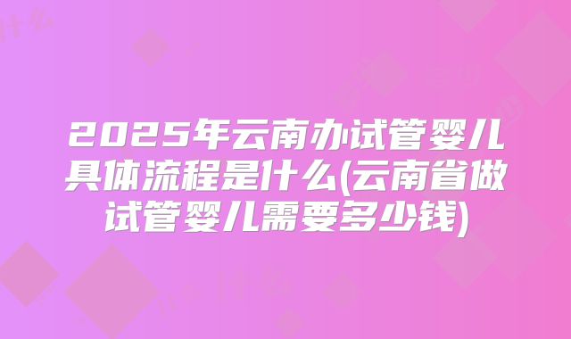 2025年云南办试管婴儿具体流程是什么(云南省做试管婴儿需要多少钱)