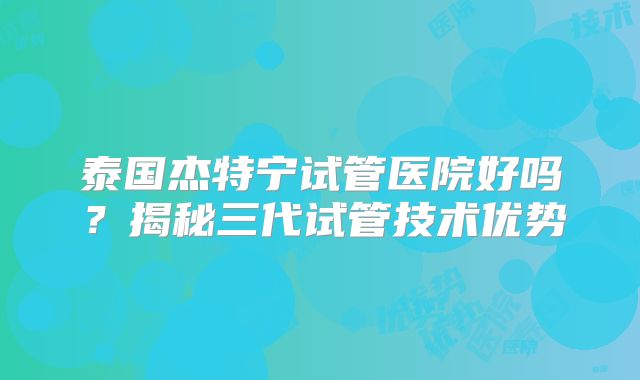 泰国杰特宁试管医院好吗？揭秘三代试管技术优势