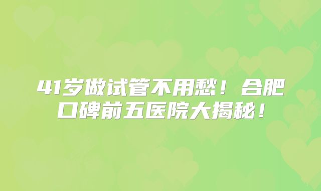 41岁做试管不用愁！合肥口碑前五医院大揭秘！