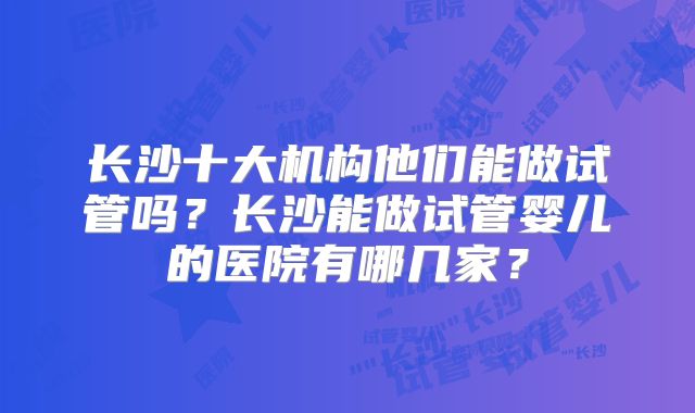 长沙十大机构他们能做试管吗？长沙能做试管婴儿的医院有哪几家？