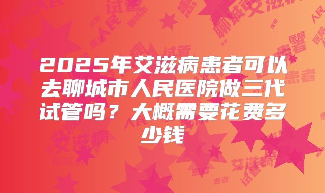 2025年艾滋病患者可以去聊城市人民医院做三代试管吗？大概需要花费多少钱