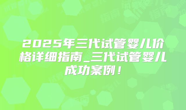 2025年三代试管婴儿价格详细指南_三代试管婴儿成功案例！