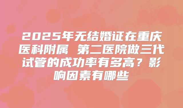 2025年无结婚证在重庆医科附属 第二医院做三代试管的成功率有多高？影响因素有哪些