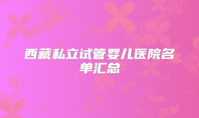 西藏私立试管婴儿医院名单汇总