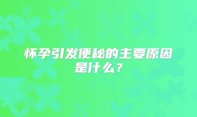 怀孕引发便秘的主要原因是什么?