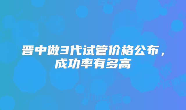 晋中做3代试管价格公布,成功率有多高