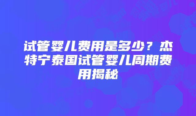 试管婴儿费用是多少?杰特宁泰国试管婴儿周期费用揭秘