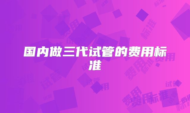 国内做三代试管的费用标准