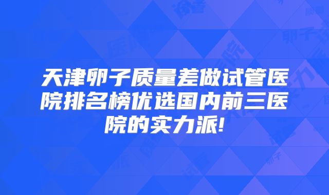 天津卵子质量差做试管医院排名榜优选国内前三医院的实力派!