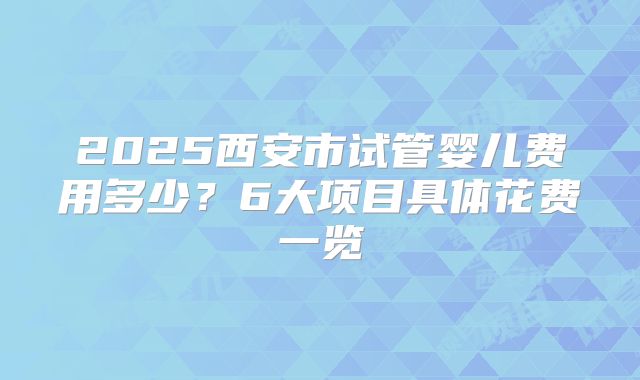2025西安市试管婴儿费用多少？6大项目具体花费一览