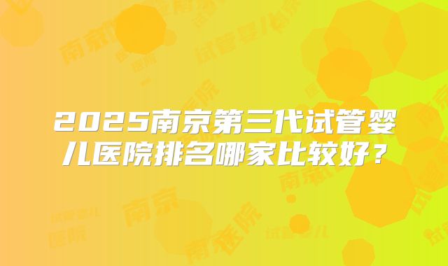 2025南京第三代试管婴儿医院排名哪家比较好？