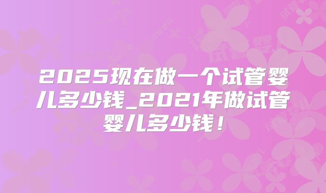 2025现在做一个试管婴儿多少钱_2021年做试管婴儿多少钱！