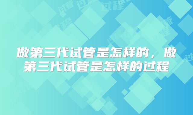 做第三代试管是怎样的,做第三代试管是怎样的过程