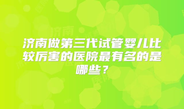 济南做第三代试管婴儿比较厉害的医院最有名的是哪些?