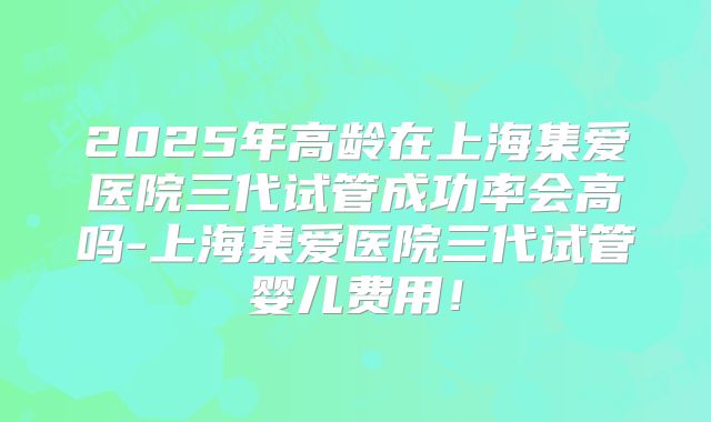 2025年高龄在上海集爱医院三代试管成功率会高吗-上海集爱医院三代试管婴儿费用!
