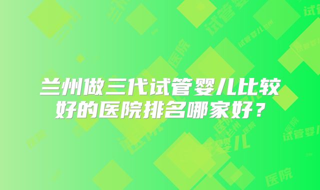 兰州做三代试管婴儿比较好的医院排名哪家好？