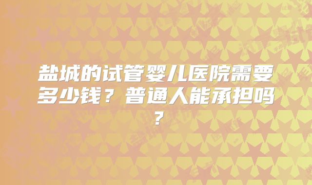 盐城的试管婴儿医院需要多少钱？普通人能承担吗？