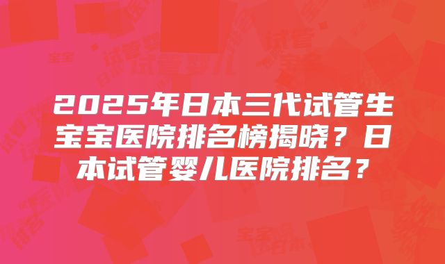 2025年日本三代试管生宝宝医院排名榜揭晓？日本试管婴儿医院排名？
