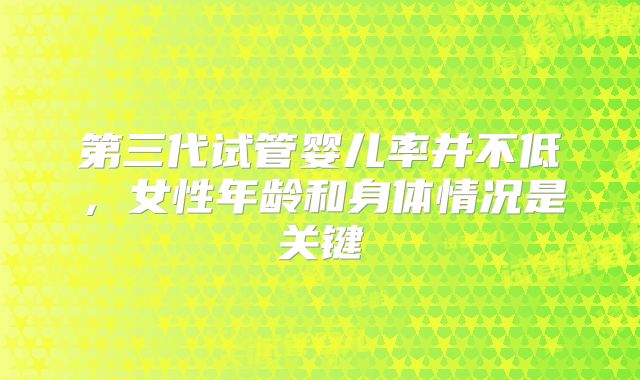 第三代试管婴儿率并不低,女性年龄和身体情况是关键