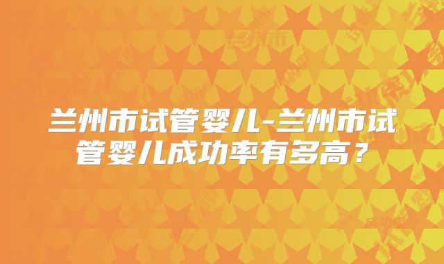 兰州市试管婴儿-兰州市试管婴儿成功率有多高?