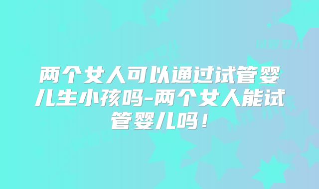 两个女人可以通过试管婴儿生小孩吗-两个女人能试管婴儿吗!