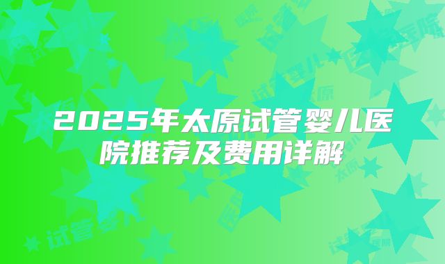 2025年太原试管婴儿医院推荐及费用详解