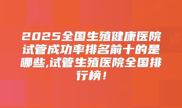 2025全国生殖健康医院试管成功率排名前十的是哪些,试管生殖医院全国排行榜！