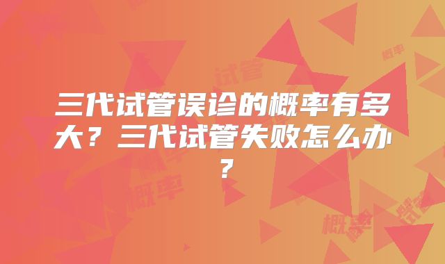 三代试管误诊的概率有多大？三代试管失败怎么办？