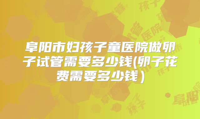 阜阳市妇孩子童医院做卵子试管需要多少钱(卵子花费需要多少钱)