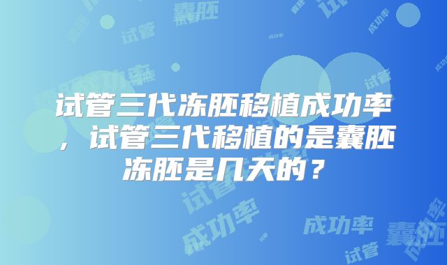 试管三代冻胚移植成功率,试管三代移植的是囊胚冻胚是几天的?
